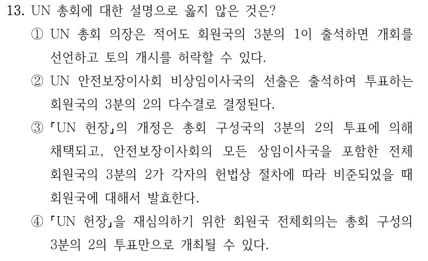 13. UN 총회에 대한 설명으로 옳지 않은 것은? ①UN 총회 의장은 적어도 회원국의 3분의 1이 출석하면 개회를 선언하고 토의 개시를 허락할 수 있다. ②UN 안전보장이사회 비상임이사국의 선출은 출석하여 투표하는 회원국의 3분의 2의 다수결로 결정된다. ③ UN 헌장의 개정은 총회 구성국의 3분의 2의 투표에 의해 채택되고, 안전보장이사회의 모든 상임이사국을 포함한 전체 회원국의 3분의 2가 각자의 헌법상 절차에 따라 비준되었을 때 회원국에 대해서 발효한다. ④ UN 헌장을 재심의하기 위한 회원국 전체회의는 총회 구성의 3분의 2의 투표만으로 개최될 수 있다.