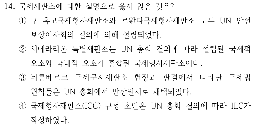 14. 국제재판소에 대한 설명으로 옳지 않은 것은? ①구 유고국제형사재판소와 르완다국제형사재판소 모두 UN 안전 보장이사회의 결의에 의해 설립되었다. ②시에라리온 특별재판소는 UN 총회 결의에 따라 설립된 국제적 요소와 국내적 요소가 혼합된 국제형사재판소이다. ③뉘른베르크 국제군사재판소 헌장과 판결에서 나타난 국제법 원칙들은 UN 총회에서 만장일치로 채택되었다. ④국제형사재판소(ICC) 규정 초안은 UN 총회 결의에 따라 ILC가 작성하였다.