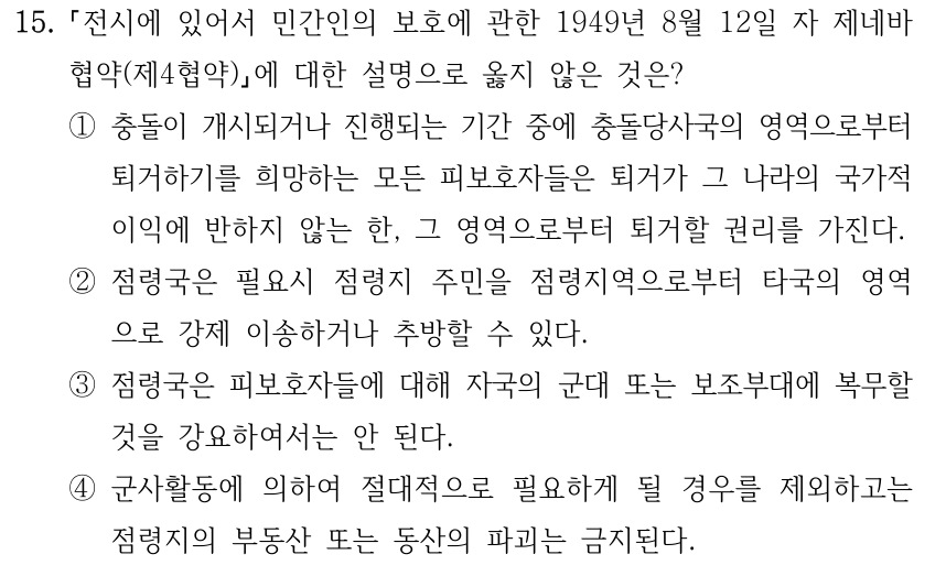 15. 전시에 있어서 민간인의 보호에 관한 1949년 8월 12일 자 제네바 협약(제4협약) 에 대한 설명으로 옳지 않은 것은? ①충돌이 개시되거나 진행되는 기간 중에 충돌당사국의 영역으로부터 퇴거하기를 희망하는 모든 피보호자들은 퇴거가 그 나라의 국가적 이익에 반하지 않는 한, 그 영역으로부터 퇴거할 권리를 가진다. ②점령국은 필요시 점령지 주민을 점령지역으로부터 타국의 영역 으로 강제 이송하거나 추방할 수 있다. ③점령국은 피보호자들에 대해 자국의 군대 또는 보조부대에 복무할 것을 강요하여서는 안 된다. ④군사활동에 의하여 절대적으로 필요하게 될 경우를 제외하고는 점령지의 부동산 또는 동산의 파괴는 금지된다.