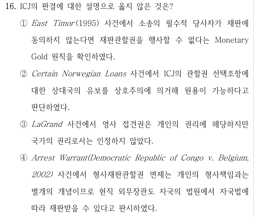 16. ICJ의 판결에 대한 설명으로 옳지 않은 것은? ①East Timor (1995) 사건에서 소송의 필수적 당사자가 재판에 동의하지 않는다면 재판관할권을 행사할 수 없다는 Monetary Gold 원칙을 확인하였다. ②Certain Norwegian Loans 사건에서 ICJ의 관할권 선택조항에 대한 상대국의 유보를 상호주의에 의거해 원용이 가능하다고 판단하였다. ③LaGrand 사건에서 영사 접견권은 개인의 권리에 해당하지만 국가의 권리로서는 인정하지 않았다. ④Arrest Warrant(Democratic Republic of Congo v. Belgium, 2002) 사건에서 형사재판관할권 면제는 개인의 형사책임과는 별개의 개념이므로 현직 외무장관도 자국의 법원에서 자국법에 따라 재판받을 수 있다고 판시하였다.