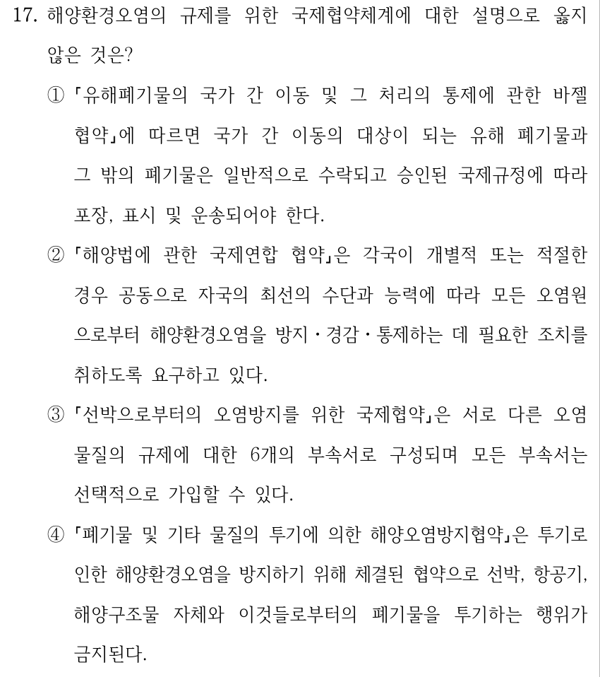17. 해양환경오염의 규제를 위한 국제협약체계에 대한 설명으로 옳지 않은 것은? ① 유해폐기물의 국가 간 이동 및 그 처리의 통제에 관한 바젤 협약에 따르면 국가 간 이동의 대상이 되는 유해 폐기물과 그 밖의 폐기물은 일반적으로 수락되고 승인된 국제규정에 따라 포장, 표시 및 운송되어야 한다. ② 해양법에 관한 국제연합 협약은 각국이 개별적 또는 적절한 경우 공동으로 자국의 최선의 수단과 능력에 따라 모든 오염원 으로부터 해양환경오염을 방지ㆍ경감ㆍ통제하는 데 필요한 조치를 취하도록 요구하고 있다. ③ 선박으로부터의 오염방지를 위한 국제협약은 서로 다른 오염 물질의 규제에 대한 6개의 부속서로 구성되며 모든 부속서는 선택적으로 가입할 수 있다. ④ 폐기물 및 기타 물질의 투기에 의한 해양오염방지협약은 투기로 인한 해양환경오염을 방지하기 위해 체결된 협약으로 선박, 항공기, 해양구조물 자체와 이것들로부터의 폐기물을 투기하는 행위가 금지된다.