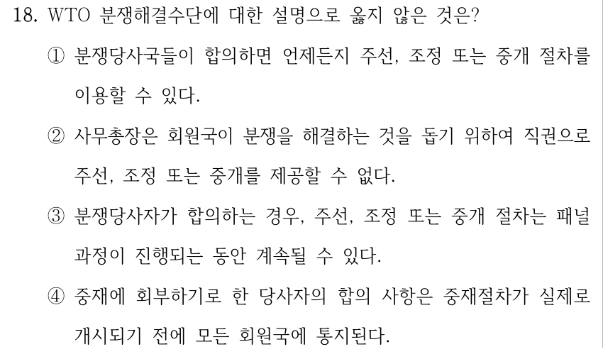 18. WTO 분쟁해결수단에 대한 설명으로 옳지 않은 것은? ①분쟁당사국들이 합의하면 언제든지 주선, 조정 또는 중개 절차를 이용할 수 있다. ②사무총장은 회원국이 분쟁을 해결하는 것을 돕기 위하여 직권으로 주선, 조정 또는 중개를 제공할 수 없다. ③분쟁당사자가 합의하는 경우, 주선, 조정 또는 중개 절차는 패널 과정이 진행되는 동안 계속될 수 있다. ④중재에 회부하기로 한 당사자의 합의 사항은 중재절차가 실제로 개시되기 전에 모든 회원국에 통지된다.