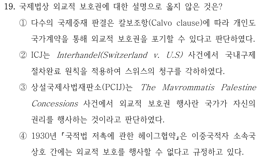 19. 국제법상 외교적 보호권에 대한 설명으로 옳지 않은 것은? ①다수의 국제중재 판결은 칼보조항(Calvo clause)에 따라 개인도 국가계약을 통해 외교적 보호권을 포기할 수 있다고 판단하였다. ②ICJ는 Interhandel(Switzerland v. U.S) 사건에서 국내구제 절차완료 원칙을 적용하여 스위스의 청구를 각하하였다. ③상설국제사법재판소(PCIJ)는 The Mavrommatis Palestine Concessions 사건에서 외교적 보호권 행사란 국가가 자신의 권리를 행사하는 것이라고 판단하였다. ④1930년 국적법 저촉에 관한 헤이그협약은 이중국적자 소속국 상호 간에는 외교적 보호를 행사할 수 없다고 규정하고 있다.
