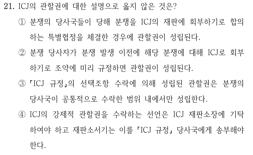 21. ICJ의 관할권에 대한 설명으로 옳지 않은 것은? ①분쟁의 당사국들이 당해 분쟁을 ICJ의 재판에 회부하기로 합의 하는 특별협정을 체결한 경우에 관할권이 성립된다. ②분쟁 당사자가 분쟁 발생 이전에 해당 분쟁에 대해 ICJ로 회부 하기로 조약에 미리 규정하면 관할권이 성립된다. ③ ICJ 규정의 선택조항 수락에 의해 성립된 관할권은 분쟁의 당사국이 공통적으로 수락한 범위 내에서만 성립한다. ④ICJ의 강제적 관할권을 수락하는 선언은 ICJ 재판소장에 기탁 하여야 하고 재판소서기는 이를 ICJ 규정 당사국에게 송부해야 한다.