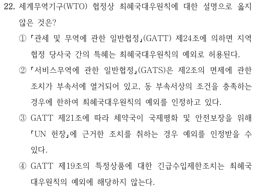 22. 세계무역기구(WTO) 협정상 최혜국대우원칙에 대한 설명으로 옳지 않은 것은? ① 관세 및 무역에 관한 일반협정(GATT) 제24조에 의하면 지역 협정 당사국 간의 특혜는 최혜국대우원칙의 예외로 허용된다. ② 서비스무역에 관한 일반협정(GATS)은 제2조의 면제에 관한 조치가 부속서에 열거되어 있고, 동 부속서상의 조건을 충족하는 경우에 한하여 최혜국대우원칙의 예외를 인정하고 있다. ③GATT 제21조에 따라 체약국이 국제평화 및 안전보장을 위해 UN 헌장에 근거한 조치를 취하는 경우 예외를 인정받을 수 있다. ④GATT 제19조의 특정상품에 대한 긴급수입제한조치는 최혜국 대우원칙의 예외에 해당하지 않는다.