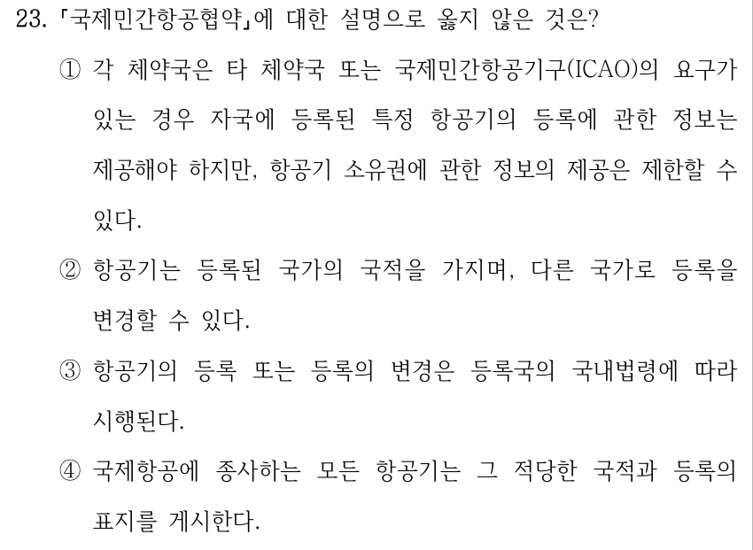 23. 국제민간항공협약에 대한 설명으로 옳지 않은 것은? ①각 체약국은 타 체약국 또는 국제민간항공기구(ICAO)의 요구가 있는 경우 자국에 등록된 특정 항공기의 등록에 관한 정보는 제공해야 하지만, 항공기 소유권에 관한 정보의 제공은 제한할 수 있다. ②항공기는 등록된 국가의 국적을 가지며, 다른 국가로 등록을 변경할 수 있다. ③항공기의 등록 또는 등록의 변경은 등록국의 국내법령에 따라 시행된다. ④국제항공에 종사하는 모든 항공기는 그 적당한 국적과 등록의 표지를 게시한다.