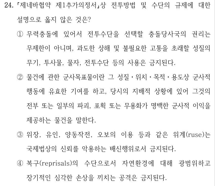 24. 제네바협약 제1추가의정서상 전투방법 및 수단의 규제에 대한 설명으로 옳지 않은 것은? ①무력충돌에 있어서 전투수단을 선택할 충돌당사국의 권리는 무제한이 아니며, 과도한 상해 및 불필요한 고통을 초래할 성질의 무기, 투사물, 물자, 전투수단 등의 사용은 금지된다. ②물건에 관한 군사목표물이란 그 성질ㆍ위치ㆍ목적ㆍ용도상 군사적 행동에 유효한 기여를 하고, 당시의 지배적 상황에 있어 그것의 전부 또는 일부의 파괴, 포획 또는 무용화가 명백한 군사적 이익을 제공하는 물건을 말한다. ③위장, 유인, 양동작전, 오보의 이용 등과 같은 위계(ruse)는 국제법상의 신뢰를 악용하는 배신행위로서 금지된다. ④복구(reprisals)의 수단으로서 자연환경에 대해 광범위하고 장기적인 심각한 손상을 끼치는 공격은 금지된다.