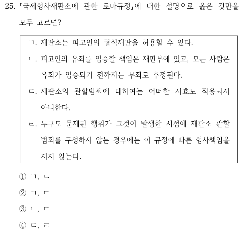 25. 국제형사재판소에 관한 로마규정에 대한 설명으로 옳은 것만을 모두 고르면? ㄱ. 재판소는 피고인의 궐석재판을 허용할 수 있다. ㄴ. 피고인의 유죄를 입증할 책임은 재판부에 있고, 모든 사람은 유죄가 입증되기 전까지는 무죄로 추정된다. ㄷ. 재판소의 관할범죄에 대하여는 어떠한 시효도 적용되지 아니한다. ㄹ. 누구도 문제된 행위가 그것이 발생한 시점에 재판소 관할 범죄를 구성하지 않는 경우에는 이 규정에 따른 형사책임을 지지 않는다. ①ㄱ, ㄴ ②ㄱ, ㄷ ③ㄴ, ㄷ ④ㄷ, ㄹ