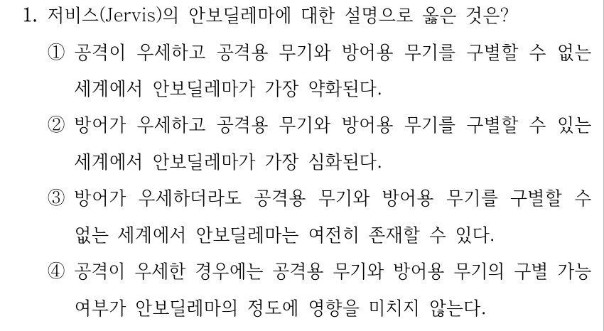 1. 저비스(Jervis)의 안보딜레마에 대한 설명으로 옳은 것은? ①공격이 우세하고 공격용 무기와 방어용 무기를 구별할 수 없는 세계에서 안보딜레마가 가장 약화된다. ②방어가 우세하고 공격용 무기와 방어용 무기를 구별할 수 있는 세계에서 안보딜레마가 가장 심화된다. ③방어가 우세하더라도 공격용 무기와 방어용 무기를 구별할 수 없는 세계에서 안보딜레마는 여전히 존재할 수 있다. ④공격이 우세한 경우에는 공격용 무기와 방어용 무기의 구별 가능 여부가 안보딜레마의 정도에 영향을 미치지 않는다.