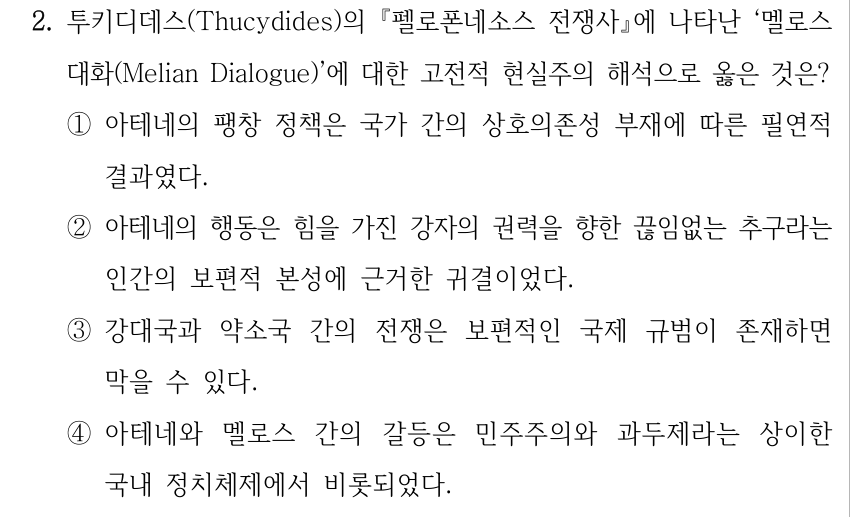 2. 투키디데스(Thucydides)의 『펠로폰네소스 전쟁사』에 나타난 ‘멜로스 대화(Melian Dialogue)’에 대한 고전적 현실주의 해석으로 옳은 것은? ①아테네의 팽창 정책은 국가 간의 상호의존성 부재에 따른 필연적 결과였다. ②아테네의 행동은 힘을 가진 강자의 권력을 향한 끊임없는 추구라는 인간의 보편적 본성에 근거한 귀결이었다. ③강대국과 약소국 간의 전쟁은 보편적인 국제 규범이 존재하면 막을 수 있다. ④아테네와 멜로스 간의 갈등은 민주주의와 과두제라는 상이한 국내 정치체제에서 비롯되었다.