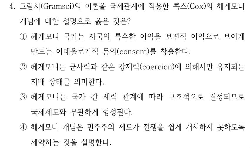 4. 그람시(Gramsci)의 이론을 국제관계에 적용한 콕스(Cox)의 헤게모니 개념에 대한 설명으로 옳은 것은? ①헤게모니 국가는 자국의 특수한 이익을 보편적 이익으로 보이게 만드는 이데올로기적 동의(consent)를 창출한다. ②헤게모니는 군사력과 같은 강제력(coercion)에 의해서만 유지되는 지배 상태를 의미한다. ③헤게모니는 국가 간 세력 관계에 따라 구조적으로 결정되므로 국제제도와 무관하게 형성된다. ④헤게모니 개념은 민주주의 제도가 전쟁을 쉽게 개시하지 못하도록 제약하는 것을 설명한다.