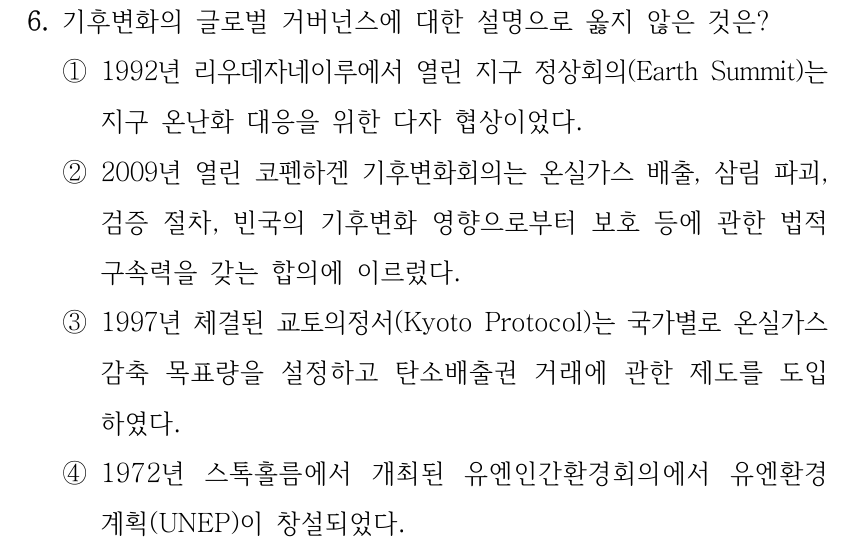 6. 기후변화의 글로벌 거버넌스에 대한 설명으로 옳지 않은 것은? ①1992년 리우데자네이루에서 열린 지구 정상회의(Earth Summit)는 지구 온난화 대응을 위한 다자 협상이었다. ②2009년 열린 코펜하겐 기후변화회의는 온실가스 배출, 삼림 파괴, 검증 절차, 빈국의 기후변화 영향으로부터 보호 등에 관한 법적 구속력을 갖는 합의에 이르렀다. ③1997년 체결된 교토의정서(Kyoto Protocol)는 국가별로 온실가스 감축 목표량을 설정하고 탄소배출권 거래에 관한 제도를 도입 하였다. ④1972년 스톡홀름에서 개최된 유엔인간환경회의에서 유엔환경 계획(UNEP)이 창설되었다.