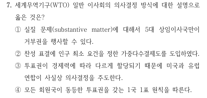 7. 세계무역기구(WTO) 일반 이사회의 의사결정 방식에 대한 설명으로 옳은 것은? ①실질 문제(substantive matter)에 대해서 5대 상임이사국만이 거부권을 행사할 수 있다. ②찬성 표결에 인구 최소 요건을 정한 가중다수결제도를 도입하였다. ③투표권이 경제력에 따라 다르게 할당되기 때문에 미국과 유럽 연합이 사실상 의사결정을 주도한다. ④모든 회원국이 동등한 투표권을 갖는 1국 1표 원칙을 따른다.