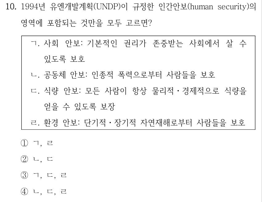 10. 1994년 유엔개발계획(UNDP)이 규정한 인간안보(human security)의 영역에 포함되는 것만을 모두 고르면? ㄱ. 사회 안보: 기본적인 권리가 존중받는 사회에서 살 수 있도록 보호 ㄴ. 공동체 안보: 인종적 폭력으로부터 사람들을 보호 ㄷ. 식량 안보: 모든 사람이 항상 물리적ㆍ경제적으로 식량을 얻을 수 있도록 보장 ㄹ. 환경 안보: 단기적ㆍ장기적 자연재해로부터 사람들을 보호 ①ㄱ, ㄹ ②ㄴ, ㄷ ③ㄱ, ㄷ, ㄹ ④ㄴ, ㄷ, ㄹ