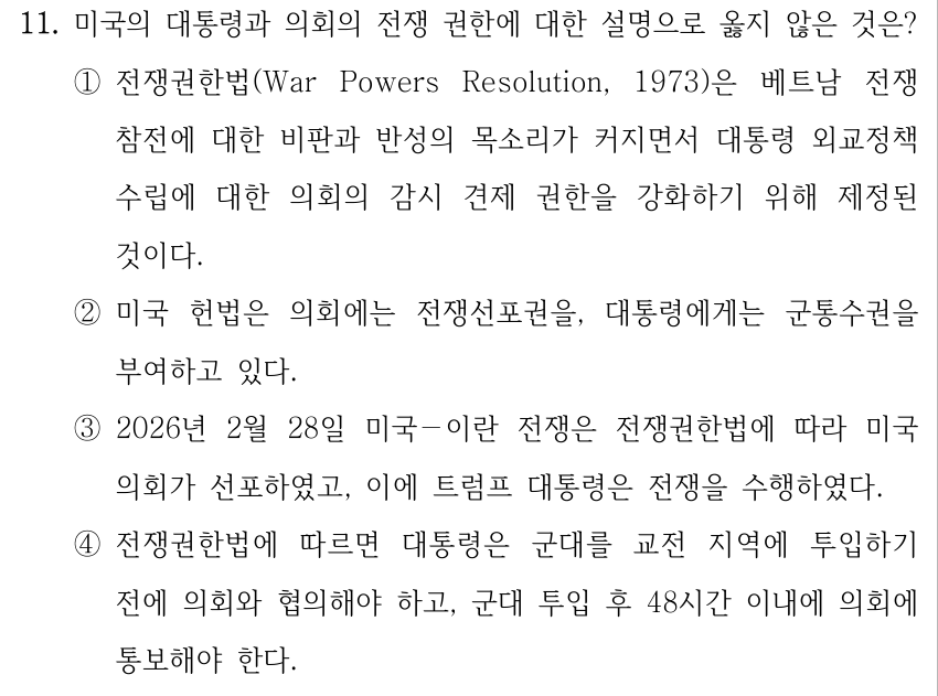 11. 미국의 대통령과 의회의 전쟁 권한에 대한 설명으로 옳지 않은 것은? ①전쟁권한법(War Powers Resolution, 1973)은 베트남 전쟁 참전에 대한 비판과 반성의 목소리가 커지면서 대통령 외교정책 수립에 대한 의회의 감시 견제 권한을 강화하기 위해 제정된 것이다. ②미국 헌법은 의회에는 전쟁선포권을, 대통령에게는 군통수권을 부여하고 있다. ③2026년 2월 28일 미국－이란 전쟁은 전쟁권한법에 따라 미국 의회가 선포하였고, 이에 트럼프 대통령은 전쟁을 수행하였다. ④전쟁권한법에 따르면 대통령은 군대를 교전 지역에 투입하기 전에 의회와 협의해야 하고, 군대 투입 후 48시간 이내에 의회에 통보해야 한다.