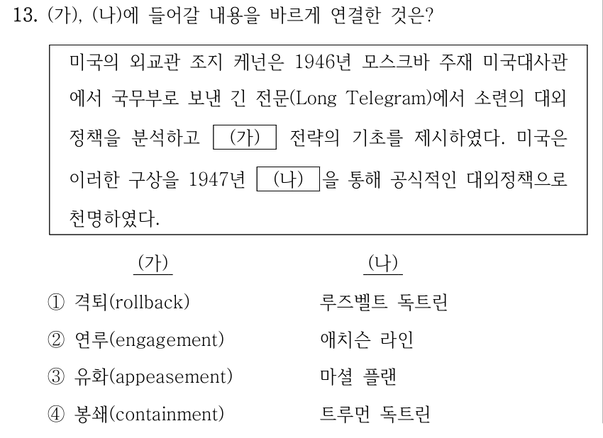 13. (가), (나)에 들어갈 내용을 바르게 연결한 것은? 미국의 외교관 조지 케넌은 1946년 모스크바 주재 미국대사관 에서 국무부로 보낸 긴 전문(Long Telegram)에서 소련의 대외 정책을 분석하고 (가) 전략의 기초를 제시하였다. 미국은 이러한 구상을 1947년 (나) 을 통해 공식적인 대외정책으로 천명하였다. (가) (나) ①격퇴(rollback) 루즈벨트 독트린 ②연루(engagement) 애치슨 라인 ③유화(appeasement) 마셜 플랜 ④봉쇄(containment) 트루먼 독트린