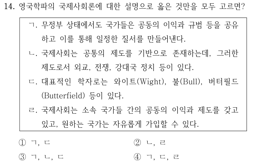 14. 영국학파의 국제사회론에 대한 설명으로 옳은 것만을 모두 고르면? ㄱ. 무정부 상태에서도 국가들은 공동의 이익과 규범 등을 공유 하고 이를 통해 일정한 질서를 만들어낸다. ㄴ. 국제사회는 공통의 제도를 기반으로 존재하는데, 그러한 제도로서 외교, 전쟁, 강대국 정치 등이 있다. ㄷ. 대표적인 학자로는 와이트(Wight), 불(Bull), 버터필드 (Butterfield) 등이 있다. ㄹ. 국제사회는 소속 국가들 간의 공동의 이익과 제도를 갖고 있고, 원하는 국가는 자유롭게 가입할 수 있다. ①ㄱ, ㄷ ②ㄴ, ㄹ ③ㄱ, ㄴ, ㄷ ④ㄱ, ㄷ, ㄹ