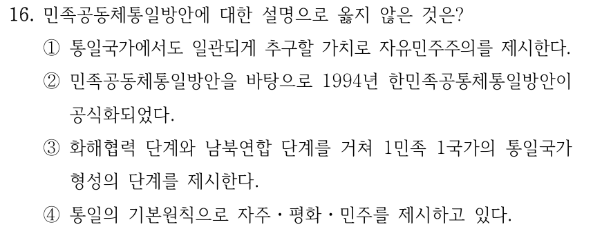 16. 민족공동체통일방안에 대한 설명으로 옳지 않은 것은? ①통일국가에서도 일관되게 추구할 가치로 자유민주주의를 제시한다. ②민족공동체통일방안을 바탕으로 1994년 한민족공통체통일방안이 공식화되었다. ③화해협력 단계와 남북연합 단계를 거쳐 1민족 1국가의 통일국가 형성의 단계를 제시한다. ④통일의 기본원칙으로 자주ㆍ평화ㆍ민주를 제시하고 있다.