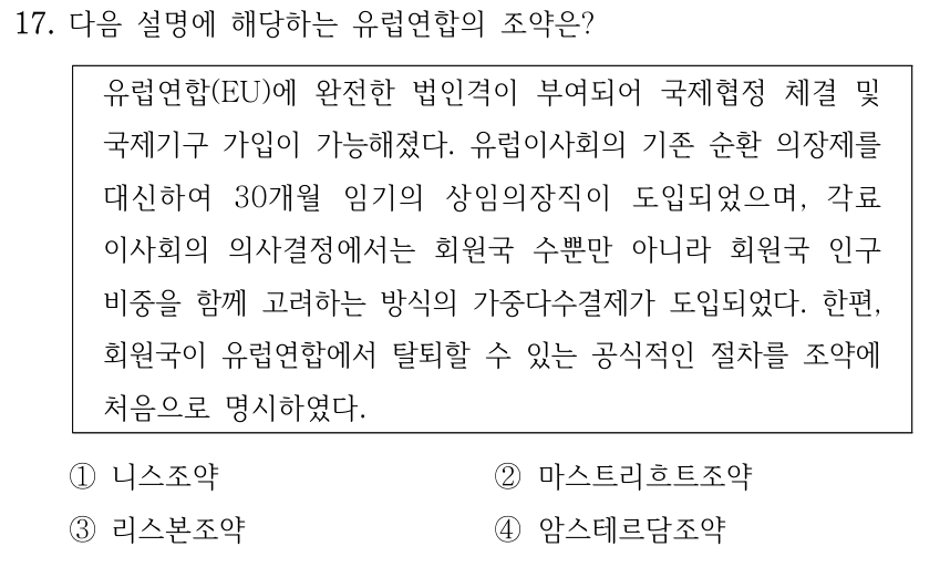 17. 다음 설명에 해당하는 유럽연합의 조약은? 유럽연합(EU)에 완전한 법인격이 부여되어 국제협정 체결 및 국제기구 가입이 가능해졌다. 유럽이사회의 기존 순환 의장제를 대신하여 30개월 임기의 상임의장직이 도입되었으며, 각료 이사회의 의사결정에서는 회원국 수뿐만 아니라 회원국 인구 비중을 함께 고려하는 방식의 가중다수결제가 도입되었다. 한편, 회원국이 유럽연합에서 탈퇴할 수 있는 공식적인 절차를 조약에 처음으로 명시하였다. ①니스조약 ②마스트리흐트조약 ③리스본조약 ④암스테르담조약