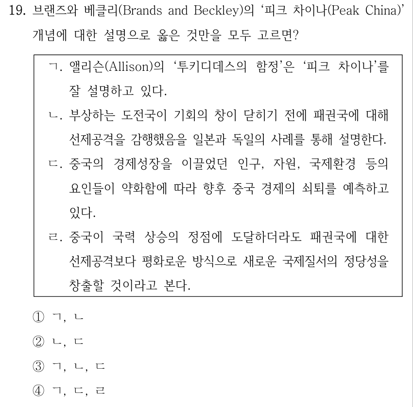 19. 브랜즈와 베클리(Brands and Beckley)의 ‘피크 차이나(Peak China)’ 개념에 대한 설명으로 옳은 것만을 모두 고르면? ㄱ. 앨리슨(Allison)의 ‘투키디데스의 함정’은 ‘피크 차이나’를 잘 설명하고 있다. ㄴ. 부상하는 도전국이 기회의 창이 닫히기 전에 패권국에 대해 선제공격을 감행했음을 일본과 독일의 사례를 통해 설명한다. ㄷ. 중국의 경제성장을 이끌었던 인구, 자원, 국제환경 등의 요인들이 약화함에 따라 향후 중국 경제의 쇠퇴를 예측하고 있다. ㄹ. 중국이 국력 상승의 정점에 도달하더라도 패권국에 대한 선제공격보다 평화로운 방식으로 새로운 국제질서의 정당성을 창출할 것이라고 본다. ①ㄱ, ㄴ ②ㄴ, ㄷ ③ㄱ, ㄴ, ㄷ ④ㄱ, ㄷ, ㄹ