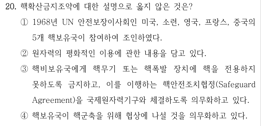 20. 핵확산금지조약에 대한 설명으로 옳지 않은 것은? ①1968년 UN 안전보장이사회인 미국, 소련, 영국, 프랑스, 중국의 5개 핵보유국이 참여하여 조인하였다. ②원자력의 평화적인 이용에 관한 내용을 담고 있다. ③핵비보유국에게 핵무기 또는 핵폭발 장치에 핵을 전용하지 못하도록 금지하고, 이를 이행하는 핵안전조치협정(Safeguard Agreement)을 국제원자력기구와 체결하도록 의무화하고 있다. ④핵보유국이 핵군축을 위해 협상에 나설 것을 의무화하고 있다.