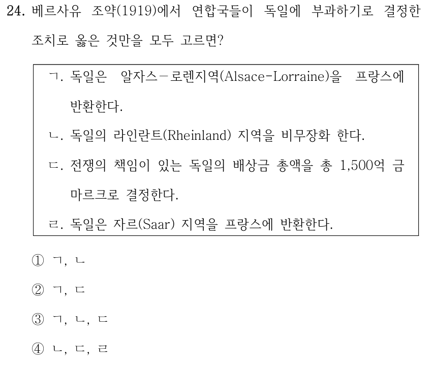 24. 베르사유 조약(1919)에서 연합국들이 독일에 부과하기로 결정한 조치로 옳은 것만을 모두 고르면? ㄱ. 독일은 알자스－로렌지역(Alsace-Lorraine)을 프랑스에 반환한다. ㄴ. 독일의 라인란트(Rheinland) 지역을 비무장화 한다. ㄷ. 전쟁의 책임이 있는 독일의 배상금 총액을 총 1,500억 금 마르크로 결정한다. ㄹ. 독일은 자르(Saar) 지역을 프랑스에 반환한다. ①ㄱ, ㄴ ②ㄱ, ㄷ ③ㄱ, ㄴ, ㄷ ④ㄴ, ㄷ, ㄹ