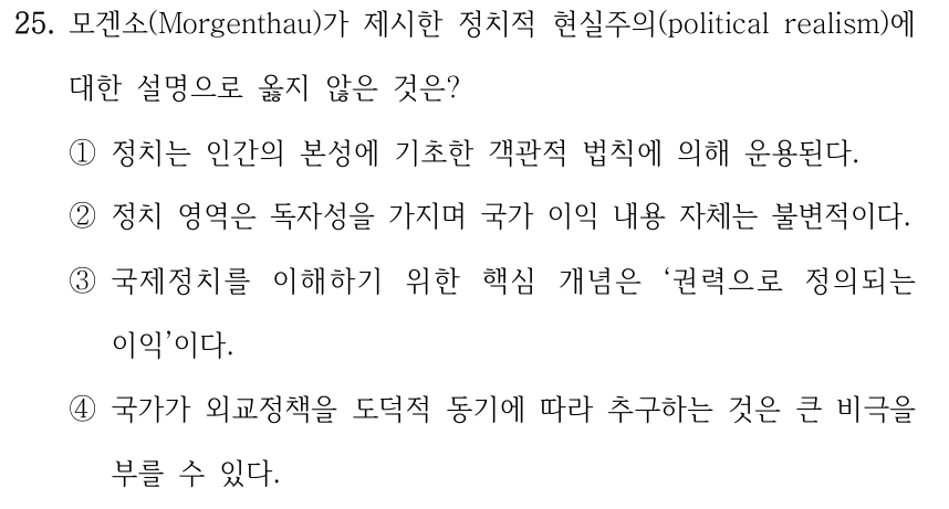 25. 모겐소(Morgenthau)가 제시한 정치적 현실주의(political realism)에 대한 설명으로 옳지 않은 것은? ①정치는 인간의 본성에 기초한 객관적 법칙에 의해 운용된다. ②정치 영역은 독자성을 가지며 국가 이익 내용 자체는 불변적이다. ③국제정치를 이해하기 위한 핵심 개념은 ‘권력으로 정의되는 이익’이다. ④국가가 외교정책을 도덕적 동기에 따라 추구하는 것은 큰 비극을 부를 수 있다.