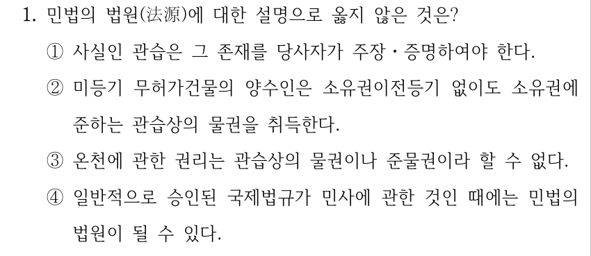 1. 민법의 법원(法源)에 대한 설명으로 옳지 않은 것은? ①사실인 관습은 그 존재를 당사자가 주장ㆍ증명하여야 한다. ②미등기 무허가건물의 양수인은 소유권이전등기 없이도 소유권에 준하는 관습상의 물권을 취득한다. ③온천에 관한 권리는 관습상의 물권이나 준물권이라 할 수 없다. ④일반적으로 승인된 국제법규가 민사에 관한 것인 때에는 민법의 법원이 될 수 있다.