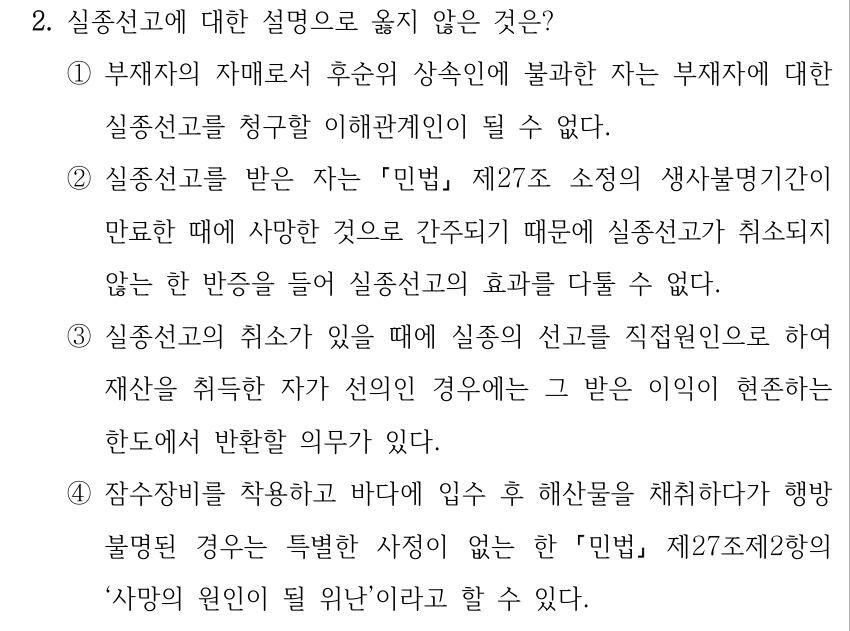 2. 실종선고에 대한 설명으로 옳지 않은 것은? ①부재자의 자매로서 후순위 상속인에 불과한 자는 부재자에 대한 실종선고를 청구할 이해관계인이 될 수 없다. ②실종선고를 받은 자는 「민법」 제27조 소정의 생사불명기간이 만료한 때에 사망한 것으로 간주되기 때문에 실종선고가 취소되지 않는 한 반증을 들어 실종선고의 효과를 다툴 수 없다. ③실종선고의 취소가 있을 때에 실종의 선고를 직접원인으로 하여 재산을 취득한 자가 선의인 경우에는 그 받은 이익이 현존하는 한도에서 반환할 의무가 있다. ④잠수장비를 착용하고 바다에 입수 후 해산물을 채취하다가 행방 불명된 경우는 특별한 사정이 없는 한 「민법」 제27조제2항의 ‘사망의 원인이 될 위난’이라고 할 수 있다.