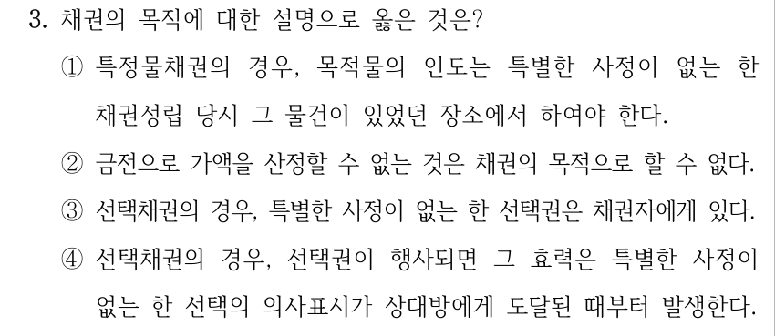 3. 채권의 목적에 대한 설명으로 옳은 것은? ①특정물채권의 경우, 목적물의 인도는 특별한 사정이 없는 한 채권성립 당시 그 물건이 있었던 장소에서 하여야 한다. ②금전으로 가액을 산정할 수 없는 것은 채권의 목적으로 할 수 없다. ③선택채권의 경우, 특별한 사정이 없는 한 선택권은 채권자에게 있다. ④선택채권의 경우, 선택권이 행사되면 그 효력은 특별한 사정이 없는 한 선택의 의사표시가 상대방에게 도달된 때부터 발생한다.