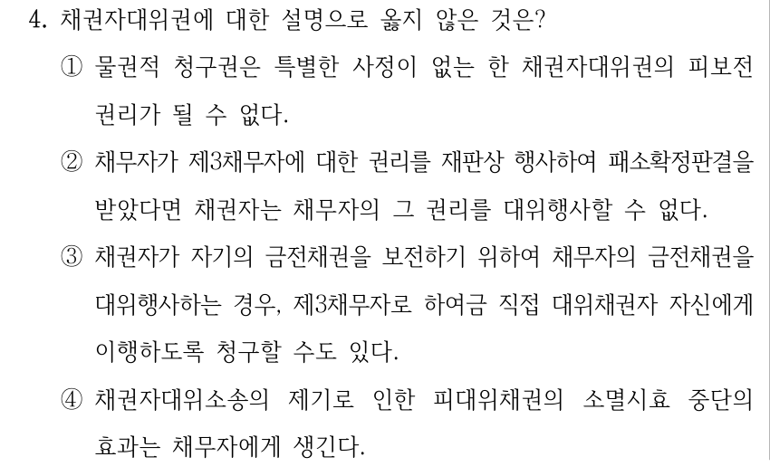 4. 채권자대위권에 대한 설명으로 옳지 않은 것은? ①물권적 청구권은 특별한 사정이 없는 한 채권자대위권의 피보전 권리가 될 수 없다. ②채무자가 제3채무자에 대한 권리를 재판상 행사하여 패소확정판결을 받았다면 채권자는 채무자의 그 권리를 대위행사할 수 없다. ③채권자가 자기의 금전채권을 보전하기 위하여 채무자의 금전채권을 대위행사하는 경우, 제3채무자로 하여금 직접 대위채권자 자신에게 이행하도록 청구할 수도 있다. ④채권자대위소송의 제기로 인한 피대위채권의 소멸시효 중단의 효과는 채무자에게 생긴다.