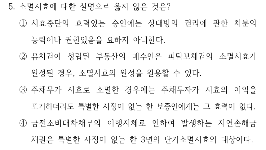 5. 소멸시효에 대한 설명으로 옳지 않은 것은? ①시효중단의 효력있는 승인에는 상대방의 권리에 관한 처분의 능력이나 권한있음을 요하지 아니한다. ②유치권이 성립된 부동산의 매수인은 피담보채권의 소멸시효가 완성된 경우, 소멸시효의 완성을 원용할 수 있다. ③주채무가 시효로 소멸한 경우에는 주채무자가 시효의 이익을 포기하더라도 특별한 사정이 없는 한 보증인에게는 그 효력이 없다. ④금전소비대차채무의 이행지체로 인하여 발생하는 지연손해금 채권은 특별한 사정이 없는 한 3년의 단기소멸시효의 대상이다.