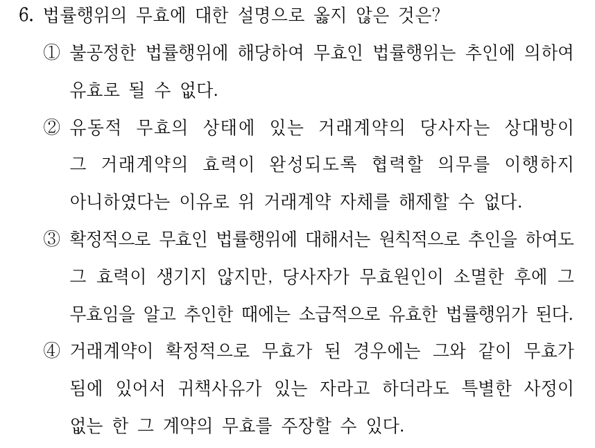 6. 법률행위의 무효에 대한 설명으로 옳지 않은 것은? ①불공정한 법률행위에 해당하여 무효인 법률행위는 추인에 의하여 유효로 될 수 없다. ②유동적 무효의 상태에 있는 거래계약의 당사자는 상대방이 그 거래계약의 효력이 완성되도록 협력할 의무를 이행하지 아니하였다는 이유로 위 거래계약 자체를 해제할 수 없다. ③확정적으로 무효인 법률행위에 대해서는 원칙적으로 추인을 하여도 그 효력이 생기지 않지만, 당사자가 무효원인이 소멸한 후에 그 무효임을 알고 추인한 때에는 소급적으로 유효한 법률행위가 된다. ④거래계약이 확정적으로 무효가 된 경우에는 그와 같이 무효가 됨에 있어서 귀책사유가 있는 자라고 하더라도 특별한 사정이 없는 한 그 계약의 무효를 주장할 수 있다.