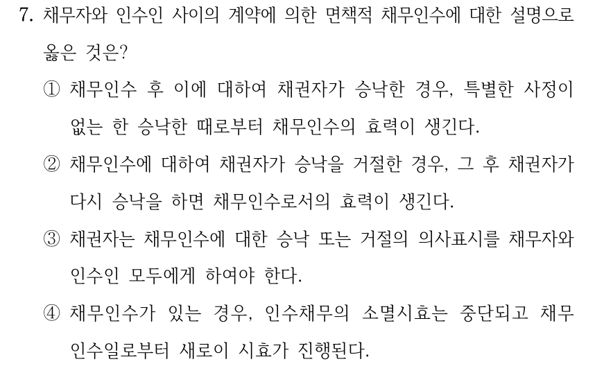 7. 채무자와 인수인 사이의 계약에 의한 면책적 채무인수에 대한 설명으로 옳은 것은? ①채무인수 후 이에 대하여 채권자가 승낙한 경우, 특별한 사정이 없는 한 승낙한 때로부터 채무인수의 효력이 생긴다. ②채무인수에 대하여 채권자가 승낙을 거절한 경우, 그 후 채권자가 다시 승낙을 하면 채무인수로서의 효력이 생긴다. ③채권자는 채무인수에 대한 승낙 또는 거절의 의사표시를 채무자와 인수인 모두에게 하여야 한다. ④채무인수가 있는 경우, 인수채무의 소멸시효는 중단되고 채무 인수일로부터 새로이 시효가 진행된다.
