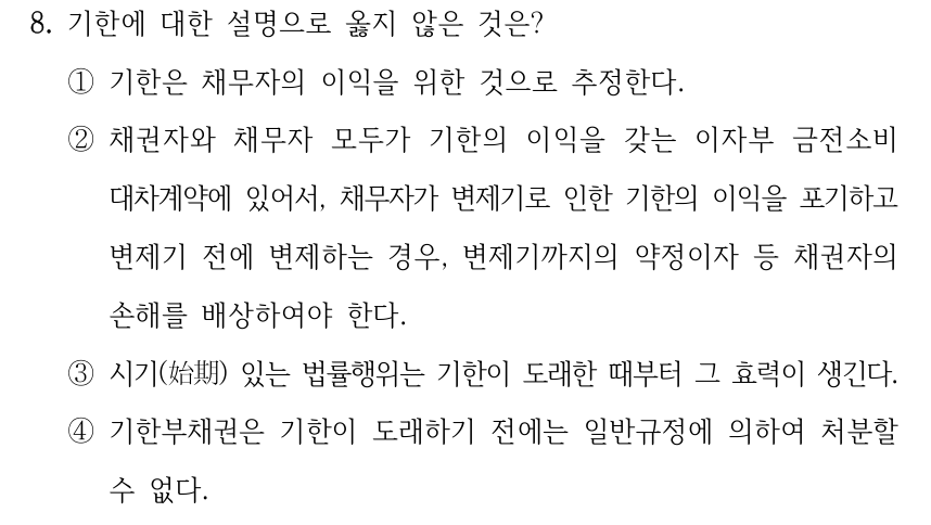 8. 기한에 대한 설명으로 옳지 않은 것은? ①기한은 채무자의 이익을 위한 것으로 추정한다. ②채권자와 채무자 모두가 기한의 이익을 갖는 이자부 금전소비 대차계약에 있어서, 채무자가 변제기로 인한 기한의 이익을 포기하고 변제기 전에 변제하는 경우, 변제기까지의 약정이자 등 채권자의 손해를 배상하여야 한다. ③시기(始期) 있는 법률행위는 기한이 도래한 때부터 그 효력이 생긴다. ④기한부채권은 기한이 도래하기 전에는 일반규정에 의하여 처분할 수 없다.