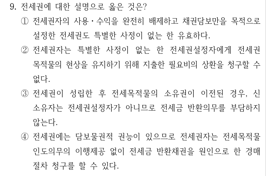 9. 전세권에 대한 설명으로 옳은 것은? ①전세권자의 사용ㆍ수익을 완전히 배제하고 채권담보만을 목적으로 설정한 전세권도 특별한 사정이 없는 한 유효하다. ②전세권자는 특별한 사정이 없는 한 전세권설정자에게 전세권 목적물의 현상을 유지하기 위해 지출한 필요비의 상환을 청구할 수 없다. ③전세권이 성립한 후 전세목적물의 소유권이 이전된 경우, 신 소유자는 전세권설정자가 아니므로 전세금 반환의무를 부담하지 않는다. ④전세권에는 담보물권적 권능이 있으므로 전세권자는 전세목적물 인도의무의 이행제공 없이 전세금 반환채권을 원인으로 한 경매 절차 청구를 할 수 있다.