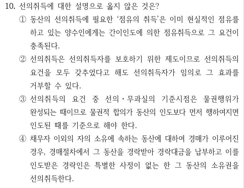 10. 선의취득에 대한 설명으로 옳지 않은 것은? ①동산의 선의취득에 필요한 ‘점유의 취득’은 이미 현실적인 점유를 하고 있는 양수인에게는 간이인도에 의한 점유취득으로 그 요건이 충족된다. ②선의취득은 선의취득자를 보호하기 위한 제도이므로 선의취득의 요건을 모두 갖추었다고 해도 선의취득자가 임의로 그 효과를 거부할 수 있다. ③선의취득의 요건 중 선의ㆍ무과실의 기준시점은 물권행위가 완성되는 때이므로 물권적 합의가 동산의 인도보다 먼저 행하여지면 인도된 때를 기준으로 해야 한다. ④채무자 이외의 자의 소유에 속하는 동산에 대하여 경매가 이루어진 경우, 경매절차에서 그 동산을 경락받아 경락대금을 납부하고 이를 인도받은 경락인은 특별한 사정이 없는 한 그 동산의 소유권을 선의취득한다.