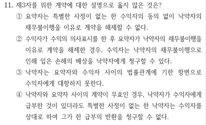 11. 제3자를 위한 계약에 대한 설명으로 옳지 않은 것은? ①요약자는 특별한 사정이 없는 한 수익자의 동의 없이 낙약자의 채무불이행을 이유로 계약을 해제할 수 없다. ②수익자가 수익의 의사표시를 한 후 요약자가 낙약자의 채무불이행을 이유로 계약을 해제한 경우, 수익자는 낙약자의 채무불이행으로 인해 입은 손해의 배상을 낙약자에게 청구할 수 있다. ③낙약자는 요약자와 수익자 사이의 법률관계에 기한 항변으로 수익자에게 대항하지 못한다. ④낙약자와 요약자 사이의 계약이 무효인 경우, 낙약자가 수익자에게 급부한 것이 있더라도 특별한 사정이 없는 한 낙약자는 수익자를 상대로 하여 그가 한 급부의 반환을 청구할 수 없다.