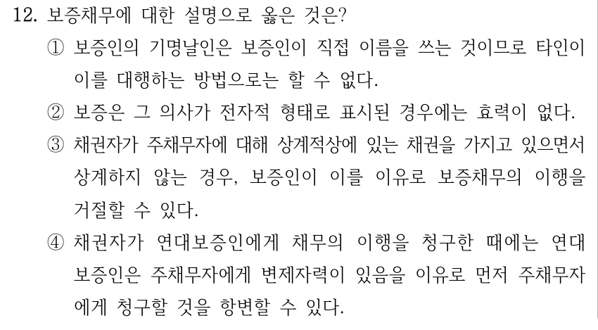 12. 보증채무에 대한 설명으로 옳은 것은? ①보증인의 기명날인은 보증인이 직접 이름을 쓰는 것이므로 타인이 이를 대행하는 방법으로는 할 수 없다. ②보증은 그 의사가 전자적 형태로 표시된 경우에는 효력이 없다. ③채권자가 주채무자에 대해 상계적상에 있는 채권을 가지고 있으면서 상계하지 않는 경우, 보증인이 이를 이유로 보증채무의 이행을 거절할 수 있다. ④채권자가 연대보증인에게 채무의 이행을 청구한 때에는 연대 보증인은 주채무자에게 변제자력이 있음을 이유로 먼저 주채무자 에게 청구할 것을 항변할 수 있다.