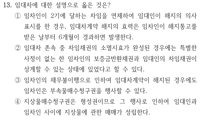 13. 임대차에 대한 설명으로 옳은 것은? ①임차인이 2기에 달하는 차임을 연체하여 임대인이 해지의 의사 표시를 한 경우, 임대차계약 해지의 효력은 임차인이 해지통고를 받은 날부터 6개월이 경과하면 발생한다. ②임대차 존속 중 차임채권의 소멸시효가 완성된 경우에는 특별한 사정이 없는 한 임차인의 보증금반환채권과 임대인의 차임채권이 상계할 수 있는 상태에 있었다고 할 수 있다. ③임차인의 채무불이행으로 인하여 임대차계약이 해지된 경우에도 임차인은 부속물매수청구권을 행사할 수 있다. ④지상물매수청구권은 형성권이므로 그 행사로 인하여 임대인과 임차인 사이에 지상물에 관한 매매가 성립한다.