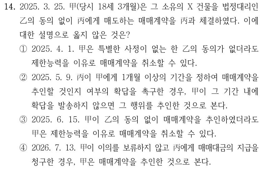 14. 2025. 3. 25. 甲(당시 18세 3개월)은 그 소유의 X 건물을 법정대리인 乙의 동의 없이 丙에게 매도하는 매매계약을 丙과 체결하였다. 이에 대한 설명으로 옳지 않은 것은? ①2025. 4. 1. 甲은 특별한 사정이 없는 한 乙의 동의가 없더라도 제한능력을 이유로 매매계약을 취소할 수 있다. ②2025. 5. 9. 丙이 甲에게 1개월 이상의 기간을 정하여 매매계약을 추인할 것인지 여부의 확답을 촉구한 경우, 甲이 그 기간 내에 확답을 발송하지 않으면 그 행위를 추인한 것으로 본다. ③2025. 6. 15. 甲이 乙의 동의 없이 매매계약을 추인하였더라도 甲은 제한능력을 이유로 매매계약을 취소할 수 있다. ④2026. 7. 13. 甲이 이의를 보류하지 않고 丙에게 매매대금의 지급을 청구한 경우, 甲은 매매계약을 추인한 것으로 본다.