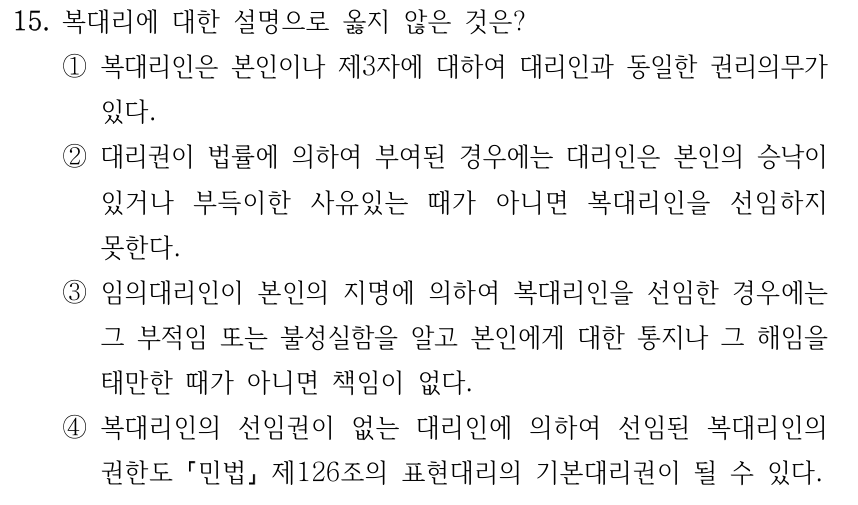 15. 복대리에 대한 설명으로 옳지 않은 것은? ①복대리인은 본인이나 제3자에 대하여 대리인과 동일한 권리의무가 있다. ②대리권이 법률에 의하여 부여된 경우에는 대리인은 본인의 승낙이 있거나 부득이한 사유있는 때가 아니면 복대리인을 선임하지 못한다. ③임의대리인이 본인의 지명에 의하여 복대리인을 선임한 경우에는 그 부적임 또는 불성실함을 알고 본인에게 대한 통지나 그 해임을 태만한 때가 아니면 책임이 없다. ④복대리인의 선임권이 없는 대리인에 의하여 선임된 복대리인의 권한도 「민법」 제126조의 표현대리의 기본대리권이 될 수 있다.
