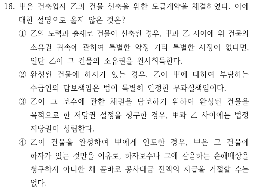 16. 甲은 건축업자 乙과 건물 신축을 위한 도급계약을 체결하였다. 이에 대한 설명으로 옳지 않은 것은? ①乙의 노력과 출재로 건물이 신축된 경우, 甲과 乙 사이에 위 건물의 소유권 귀속에 관하여 특별한 약정 기타 특별한 사정이 없다면, 일단 乙이 그 건물의 소유권을 원시취득한다. ②완성된 건물에 하자가 있는 경우, 乙이 甲에 대하여 부담하는 수급인의 담보책임은 법이 특별히 인정한 무과실책임이다. ③乙이 그 보수에 관한 채권을 담보하기 위하여 완성된 건물을 목적으로 한 저당권 설정을 청구한 경우, 甲과 乙 사이에는 법정 저당권이 성립한다. ④乙이 건물을 완성하여 甲에게 인도한 경우, 甲은 그 건물에 하자가 있는 것만을 이유로, 하자보수나 그에 갈음하는 손해배상을 청구하지 아니한 채 곧바로 공사대금 전액의 지급을 거절할 수는 없다.