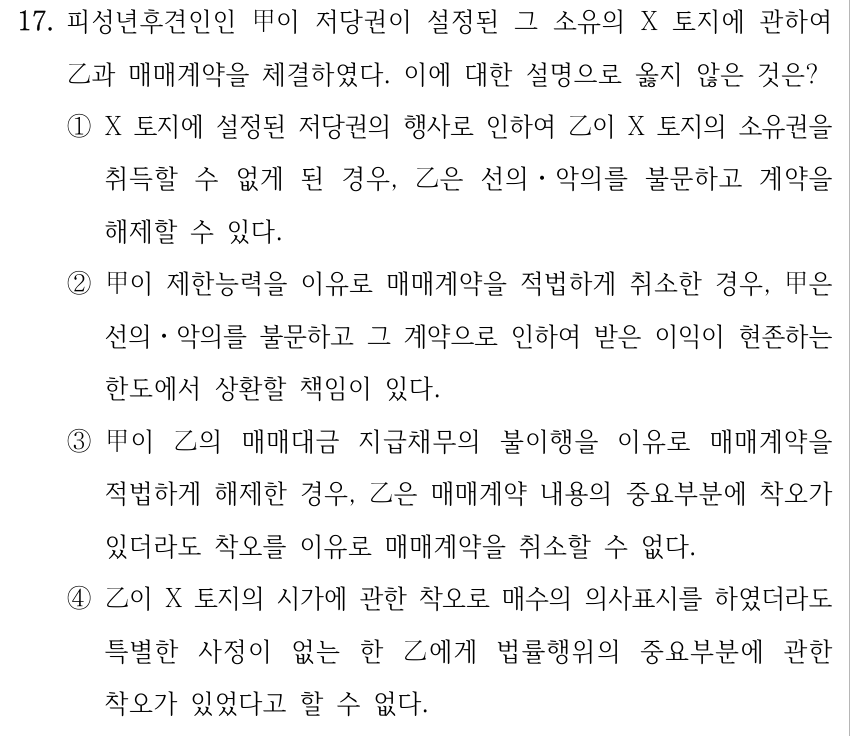 17. 피성년후견인인 甲이 저당권이 설정된 그 소유의 X 토지에 관하여 乙과 매매계약을 체결하였다. 이에 대한 설명으로 옳지 않은 것은? ①X 토지에 설정된 저당권의 행사로 인하여 乙이 X 토지의 소유권을 취득할 수 없게 된 경우, 乙은 선의ㆍ악의를 불문하고 계약을 해제할 수 있다. ②甲이 제한능력을 이유로 매매계약을 적법하게 취소한 경우, 甲은 선의ㆍ악의를 불문하고 그 계약으로 인하여 받은 이익이 현존하는 한도에서 상환할 책임이 있다. ③甲이 乙의 매매대금 지급채무의 불이행을 이유로 매매계약을 적법하게 해제한 경우, 乙은 매매계약 내용의 중요부분에 착오가 있더라도 착오를 이유로 매매계약을 취소할 수 없다. ④乙이 X 토지의 시가에 관한 착오로 매수의 의사표시를 하였더라도 특별한 사정이 없는 한 乙에게 법률행위의 중요부분에 관한 착오가 있었다고 할 수 없다.