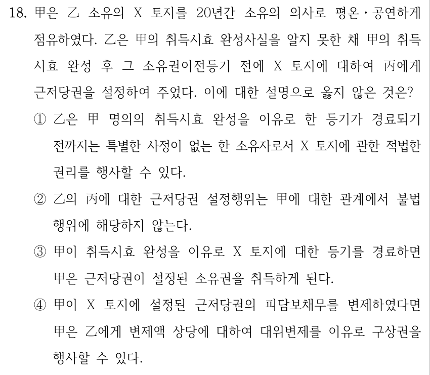 18. 甲은 乙 소유의 X 토지를 20년간 소유의 의사로 평온ㆍ공연하게 점유하였다. 乙은 甲의 취득시효 완성사실을 알지 못한 채 甲의 취득 시효 완성 후 그 소유권이전등기 전에 X 토지에 대하여 丙에게 근저당권을 설정하여 주었다. 이에 대한 설명으로 옳지 않은 것은? ①乙은 甲 명의의 취득시효 완성을 이유로 한 등기가 경료되기 전까지는 특별한 사정이 없는 한 소유자로서 X 토지에 관한 적법한 권리를 행사할 수 있다. ②乙의 丙에 대한 근저당권 설정행위는 甲에 대한 관계에서 불법 행위에 해당하지 않는다. ③甲이 취득시효 완성을 이유로 X 토지에 대한 등기를 경료하면 甲은 근저당권이 설정된 소유권을 취득하게 된다. ④甲이 X 토지에 설정된 근저당권의 피담보채무를 변제하였다면 甲은 乙에게 변제액 상당에 대하여 대위변제를 이유로 구상권을 행사할 수 있다.