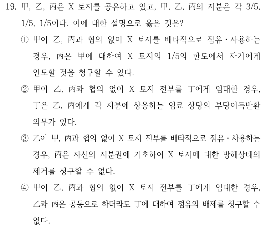 19. 甲, 乙, 丙은 X 토지를 공유하고 있고, 甲, 乙, 丙의 지분은 각 3/5, 1/5, 1/5이다. 이에 대한 설명으로 옳은 것은? ①甲이 乙, 丙과 협의 없이 X 토지를 배타적으로 점유ㆍ사용하는 경우, 丙은 甲에 대하여 X 토지의 1/5의 한도에서 자기에게 인도할 것을 청구할 수 있다. ②甲이 乙, 丙과 협의 없이 X 토지 전부를 丁에게 임대한 경우, 丁은 乙, 丙에게 각 지분에 상응하는 임료 상당의 부당이득반환 의무가 있다. ③乙이 甲, 丙과 협의 없이 X 토지 전부를 배타적으로 점유ㆍ사용하는 경우, 丙은 자신의 지분권에 기초하여 X 토지에 대한 방해상태의 제거를 청구할 수 없다. ④甲이 乙, 丙과 협의 없이 X 토지 전부를 丁에게 임대한 경우, 乙과 丙은 공동으로 하더라도 丁에 대하여 점유의 배제를 청구할 수 없다.