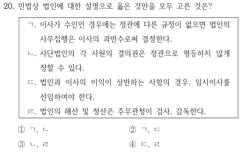 20. 민법상 법인에 대한 설명으로 옳은 것만을 모두 고른 것은? ㄱ. 이사가 수인인 경우에는 정관에 다른 규정이 없으면 법인의 사무집행은 이사의 과반수로써 결정한다. ㄴ. 사단법인의 각 사원의 결의권은 정관으로 평등하지 않게 정할 수 있다. ㄷ. 법인과 이사의 이익이 상반하는 사항의 경우, 임시이사를 선임하여야 한다. ㄹ. 법인의 해산 및 청산은 주무관청이 검사, 감독한다. ①ㄱ, ㄴ ②ㄱ, ㄷ ③ㄴ, ㄹ ④ㄷ, ㄹ