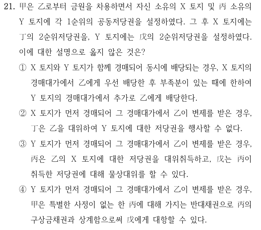 21. 甲은 乙로부터 금원을 차용하면서 자신 소유의 X 토지 및 丙 소유의 Y 토지에 각 1순위의 공동저당권을 설정하였다. 그 후 X 토지에는 丁의 2순위저당권을, Y 토지에는 戊의 2순위저당권을 설정하였다. 이에 대한 설명으로 옳지 않은 것은? ①X 토지와 Y 토지가 함께 경매되어 동시에 배당되는 경우, X 토지의 경매대가에서 乙에게 우선 배당한 후 부족분이 있는 때에 한하여 Y 토지의 경매대가에서 추가로 乙에게 배당한다. ②X 토지가 먼저 경매되어 그 경매대가에서 乙이 변제를 받은 경우, 丁은 乙을 대위하여 Y 토지에 대한 저당권을 행사할 수 없다. ③Y 토지가 먼저 경매되어 그 경매대가에서 乙이 변제를 받은 경우, 丙은 乙의 X 토지에 대한 저당권을 대위취득하고, 戊는 丙이 취득한 저당권에 대해 물상대위를 할 수 있다. ④Y 토지가 먼저 경매되어 그 경매대가에서 乙이 변제를 받은 경우, 甲은 특별한 사정이 없는 한 丙에 대해 가지는 반대채권으로 丙의 구상금채권과 상계함으로써 戊에게 대항할 수 있다.