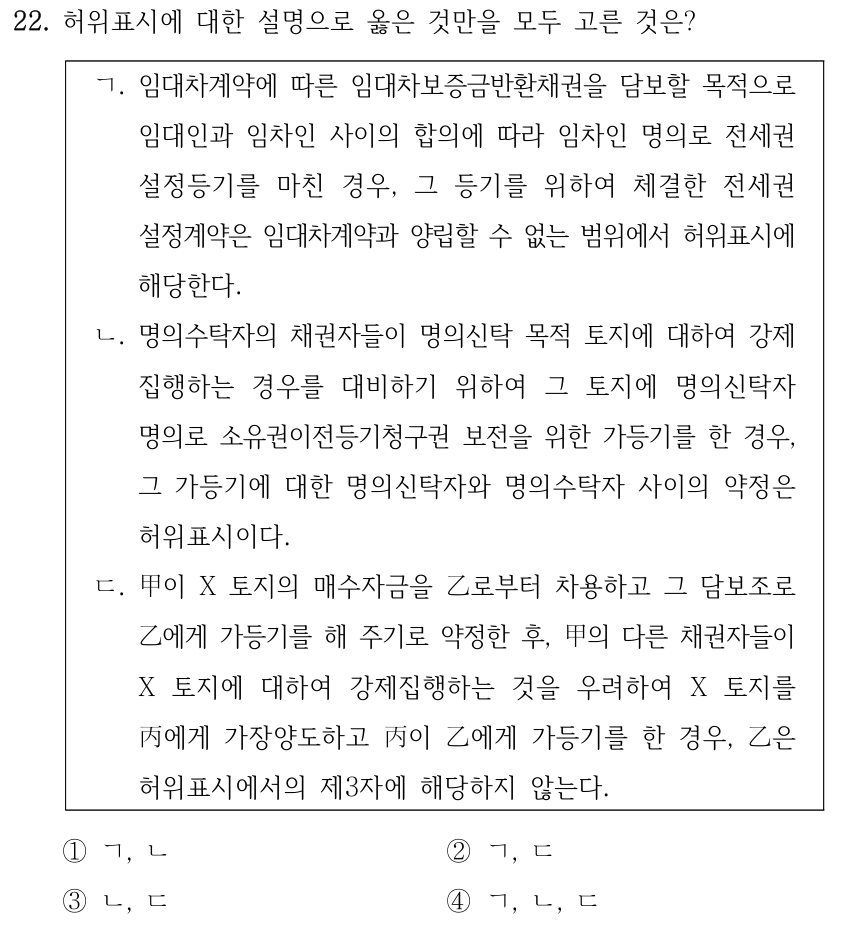 22. 허위표시에 대한 설명으로 옳은 것만을 모두 고른 것은? ㄱ. 임대차계약에 따른 임대차보증금반환채권을 담보할 목적으로 임대인과 임차인 사이의 합의에 따라 임차인 명의로 전세권 설정등기를 마친 경우, 그 등기를 위하여 체결한 전세권 설정계약은 임대차계약과 양립할 수 없는 범위에서 허위표시에 해당한다. ㄴ. 명의수탁자의 채권자들이 명의신탁 목적 토지에 대하여 강제 집행하는 경우를 대비하기 위하여 그 토지에 명의신탁자 명의로 소유권이전등기청구권 보전을 위한 가등기를 한 경우, 그 가등기에 대한 명의신탁자와 명의수탁자 사이의 약정은 허위표시이다. ㄷ. 甲이 X 토지의 매수자금을 乙로부터 차용하고 그 담보조로 乙에게 가등기를 해 주기로 약정한 후, 甲의 다른 채권자들이 X 토지에 대하여 강제집행하는 것을 우려하여 X 토지를 丙에게 가장양도하고 丙이 乙에게 가등기를 한 경우, 乙은 허위표시에서의 제3자에 해당하지 않는다. ①ㄱ, ㄴ ②ㄱ, ㄷ ③ㄴ, ㄷ ④ㄱ, ㄴ, ㄷ