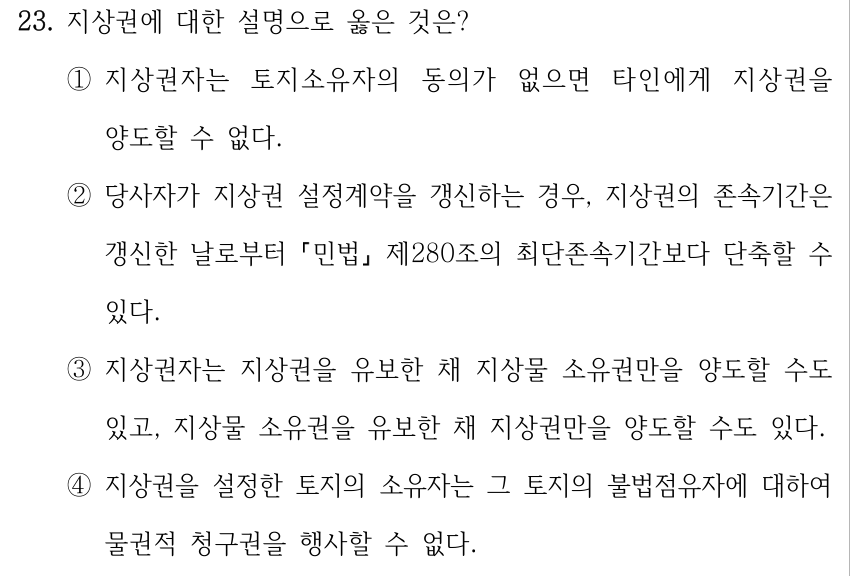 23. 지상권에 대한 설명으로 옳은 것은? ①지상권자는 토지소유자의 동의가 없으면 타인에게 지상권을 양도할 수 없다. ②당사자가 지상권 설정계약을 갱신하는 경우, 지상권의 존속기간은 갱신한 날로부터 민법 제280조의 최단존속기간보다 단축할 수 있다. ③지상권자는 지상권을 유보한 채 지상물 소유권만을 양도할 수도 있고, 지상물 소유권을 유보한 채 지상권만을 양도할 수도 있다. ④지상권을 설정한 토지의 소유자는 그 토지의 불법점유자에 대하여 물권적 청구권을 행사할 수 없다.